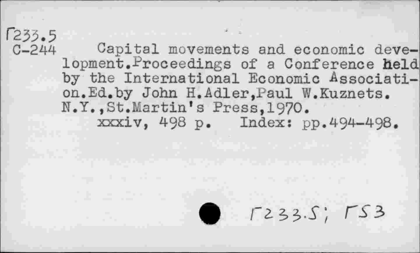 ﻿r233>.5
C-244 Capital movements and economic development.Proceedings of a Conference held by the International Economic Association.Ed.by John H.Adler,Paul W.Kuznets. N.Y.,St.Martin’s Press,1970.
xxxiv, 498 p. Index: pp.494-498.
rms;